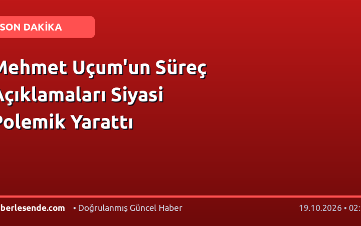 Mehmet Uçum'un Süreç Açıklamaları Siyasi Polemik Yarattı