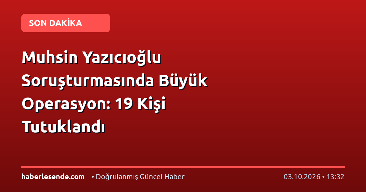 Muhsin Yazıcıoğlu Soruşturmasında Büyük Operasyon: 19 Kişi Tutuklandı