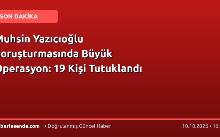 Muhsin Yazıcıoğlu Soruşturmasında Büyük Operasyon: 19 Kişi Tutuklandı