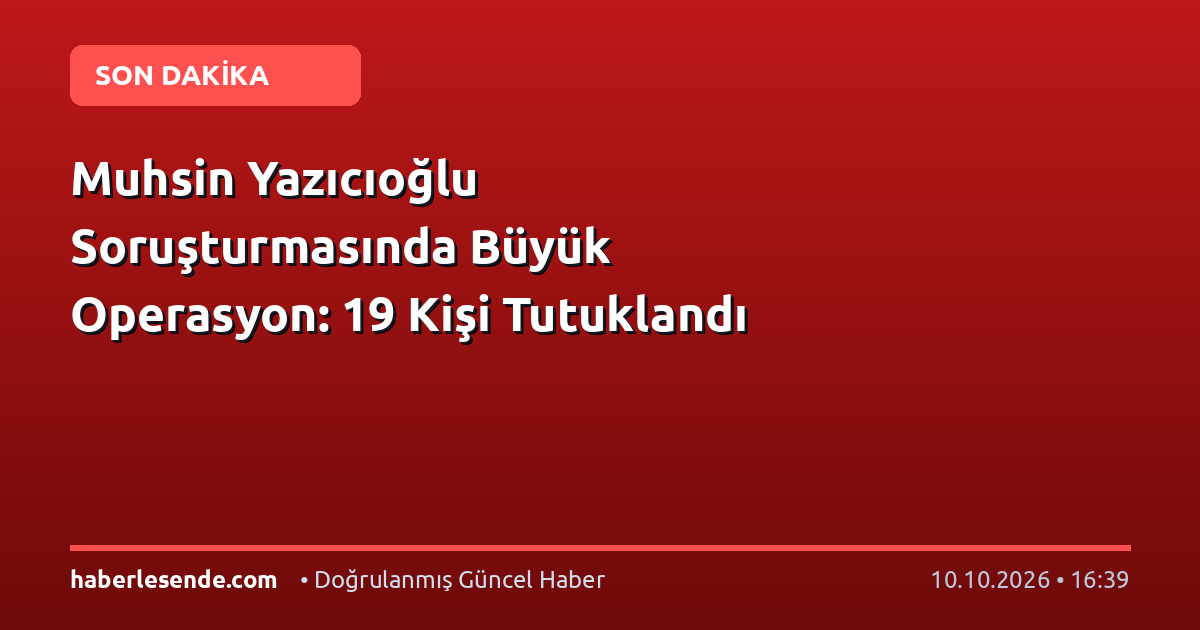 Muhsin Yazıcıoğlu Soruşturmasında Büyük Operasyon: 19 Kişi Tutuklandı