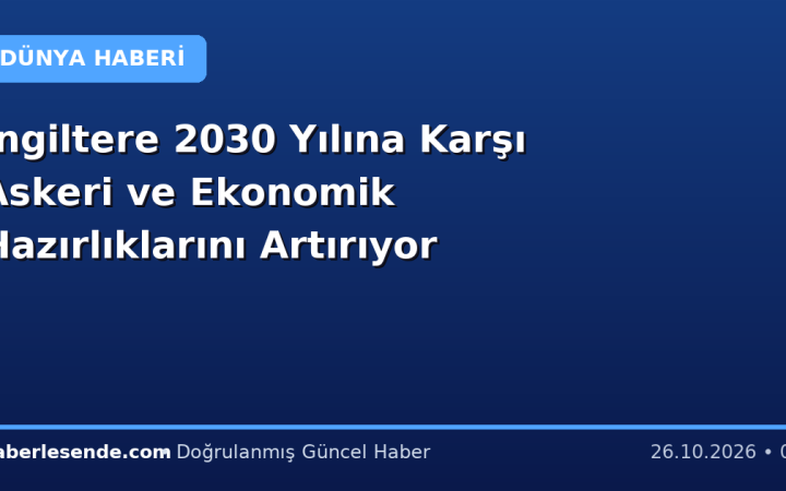 İngiltere 2030 Yılına Karşı Askeri ve Ekonomik Hazırlıklarını Artırıyor