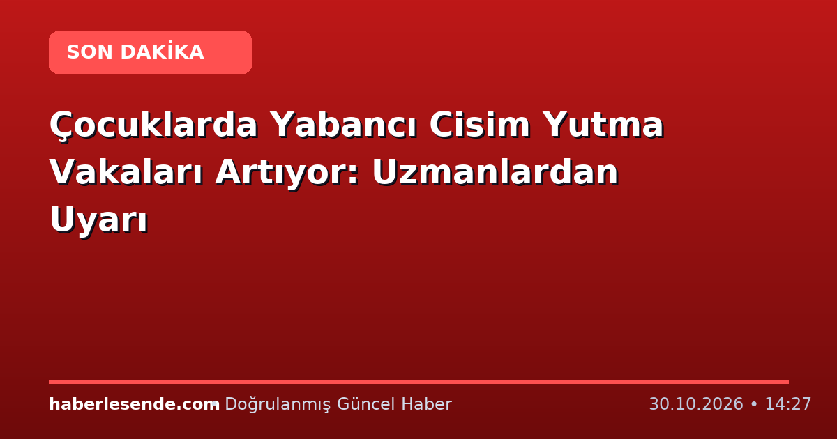 Çocuklarda Yabancı Cisim Yutma Vakaları Artıyor: Uzmanlardan Uyarı