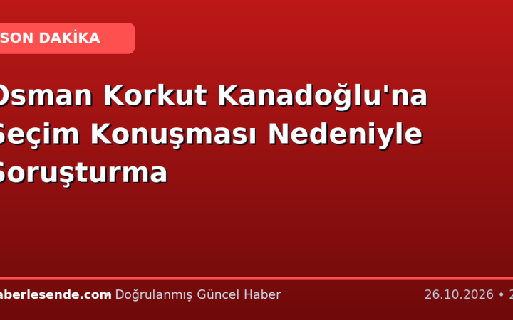 Osman Korkut Kanadoğlu'na Seçim Konuşması Nedeniyle Soruşturma