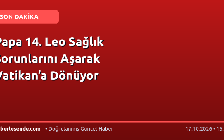 Papa 14. Leo Sağlık Sorunlarını Aşarak Vatikan’a Dönüyor