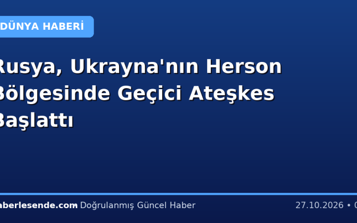 Rusya, Ukrayna'nın Herson Bölgesinde Geçici Ateşkes Başlattı