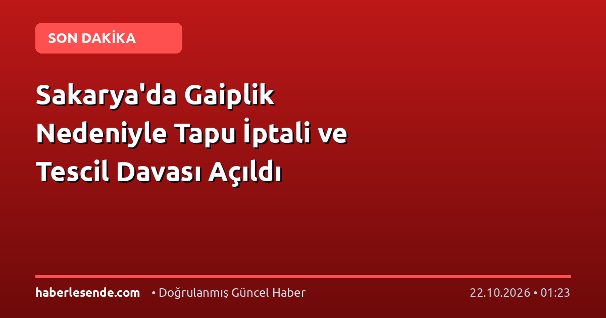 Sakarya'da Gaiplik Nedeniyle Tapu İptali ve Tescil Davası Açıldı