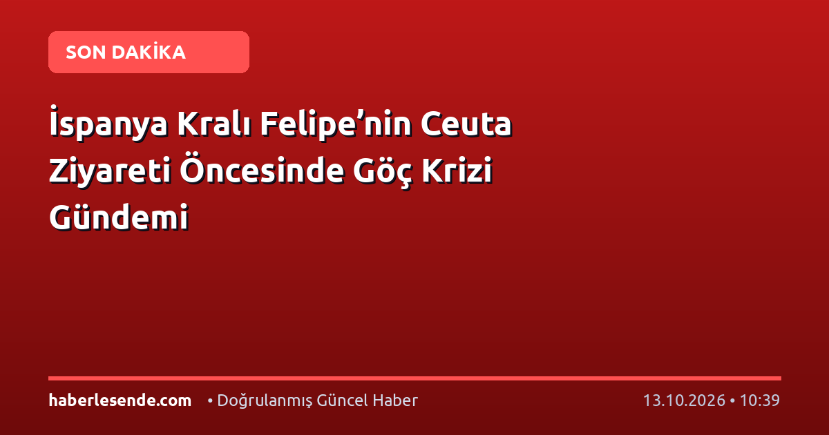İspanya Kralı Felipe’nin Ceuta Ziyareti Öncesinde Göç Krizi Gündemi