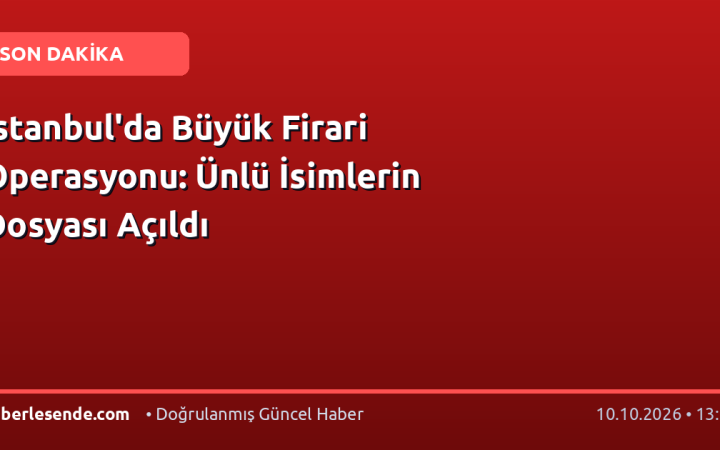 İstanbul'da Büyük Firari Operasyonu: Ünlü İsimlerin Dosyası Açıldı