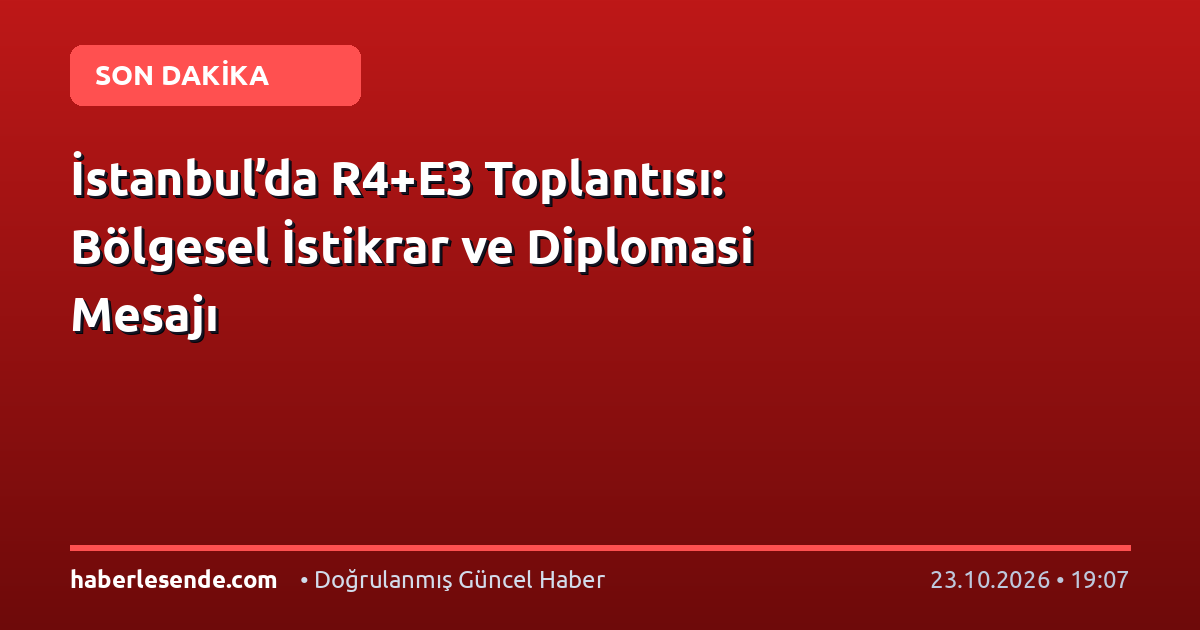 İstanbul’da R4+E3 Toplantısı: Bölgesel İstikrar ve Diplomasi Mesajı