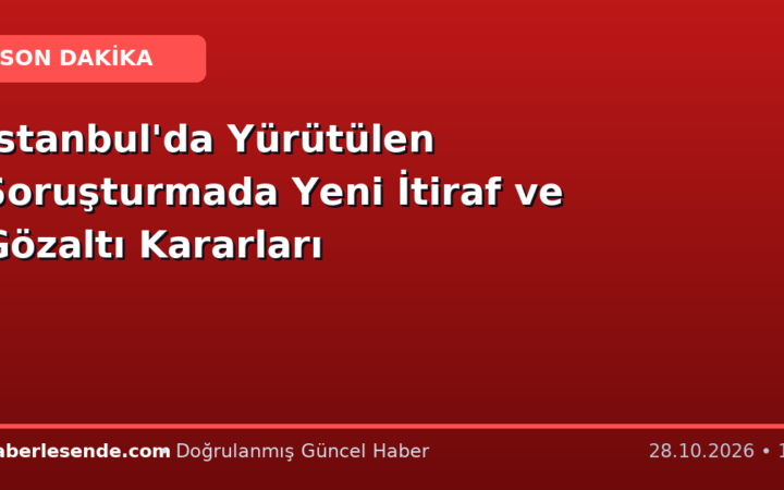 İstanbul'da Yürütülen Soruşturmada Yeni İtiraf ve Gözaltı Kararları