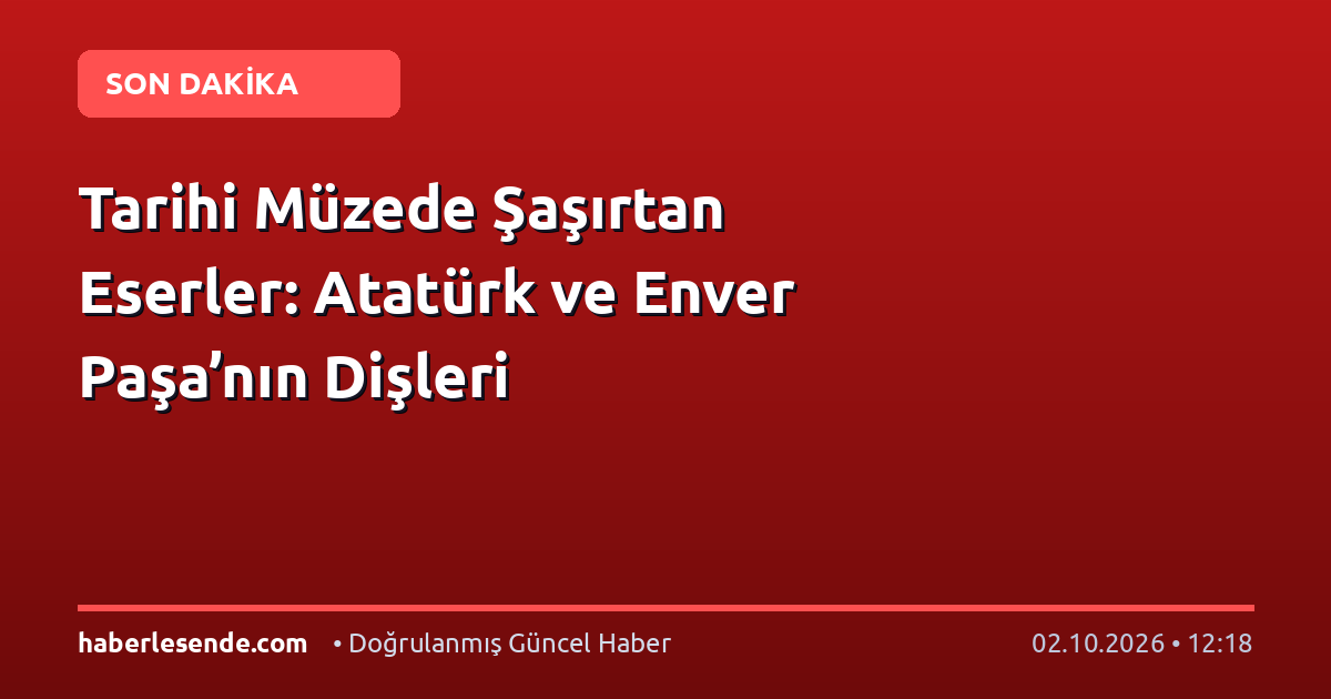 Tarihi Müzede Şaşırtan Eserler: Atatürk ve Enver Paşa’nın Dişleri