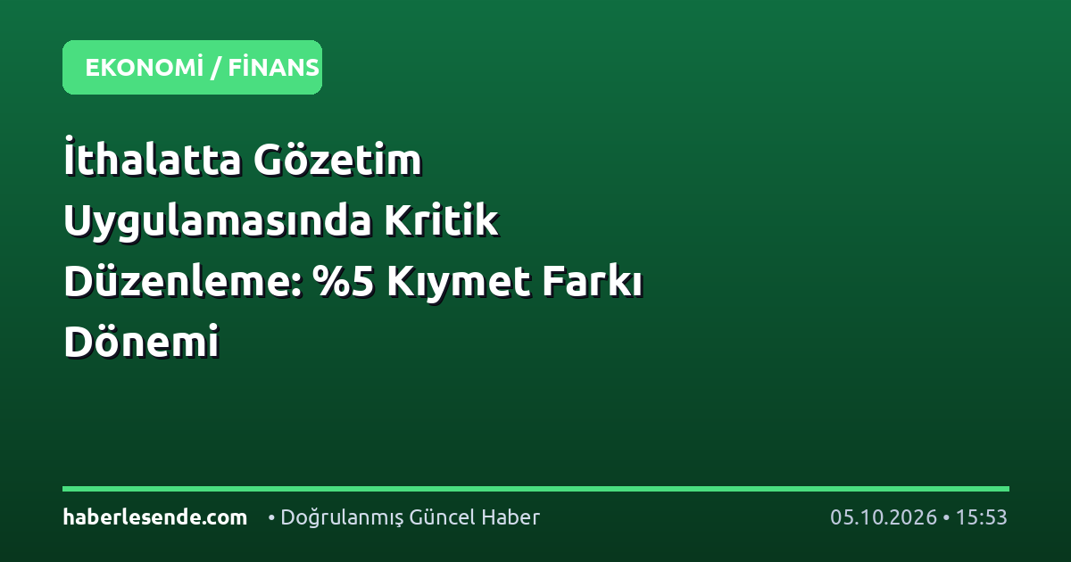 İthalatta Gözetim Uygulamasında Kritik Düzenleme: %5 Kıymet Farkı Dönemi