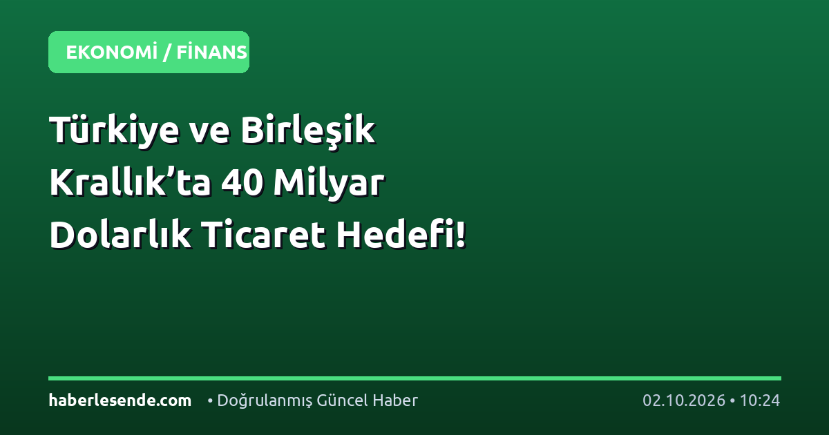 Türkiye ve Birleşik Krallık’ta 40 Milyar Dolarlık Ticaret Hedefi!
