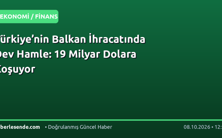Türkiye’nin Balkan İhracatında Dev Hamle: 19 Milyar Dolara Koşuyor