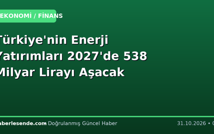 Türkiye'nin Enerji Yatırımları 2027'de 538 Milyar Lirayı Aşacak