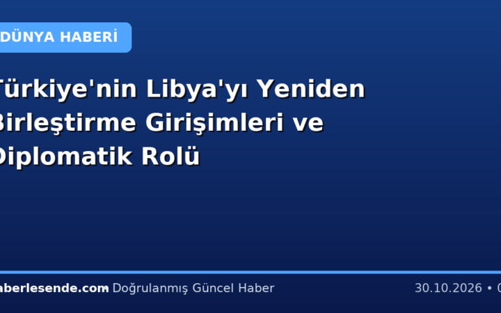 Türkiye'nin Libya'yı Yeniden Birleştirme Girişimleri ve Diplomatik Rolü