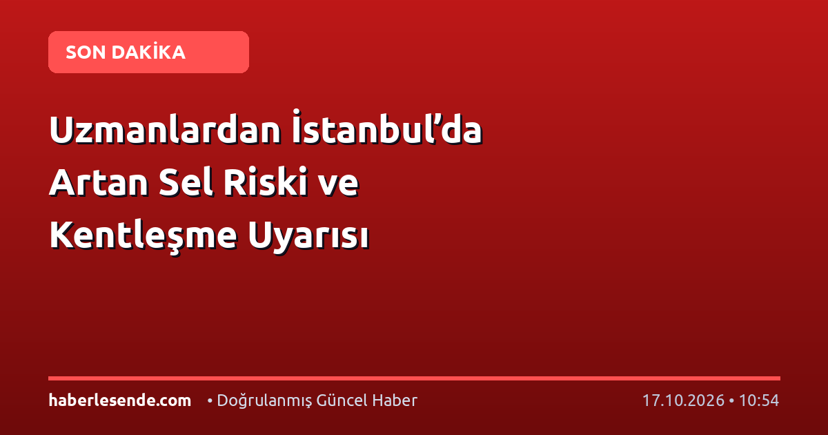 Uzmanlardan İstanbul’da Artan Sel Riski ve Kentleşme Uyarısı